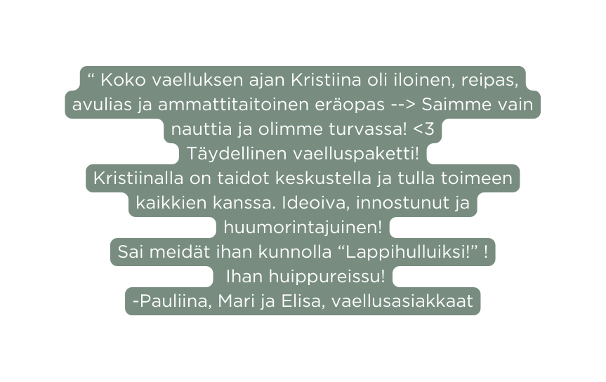 Koko vaelluksen ajan Kristiina oli iloinen reipas avulias ja ammattitaitoinen eräopas Saimme vain nauttia ja olimme turvassa 3 Täydellinen vaelluspaketti Kristiinalla on taidot keskustella ja tulla toimeen kaikkien kanssa Ideoiva innostunut ja huumorintajuinen Sai meidät ihan kunnolla Lappihulluiksi Ihan huippureissu Pauliina Mari ja Elisa vaellusasiakkaat