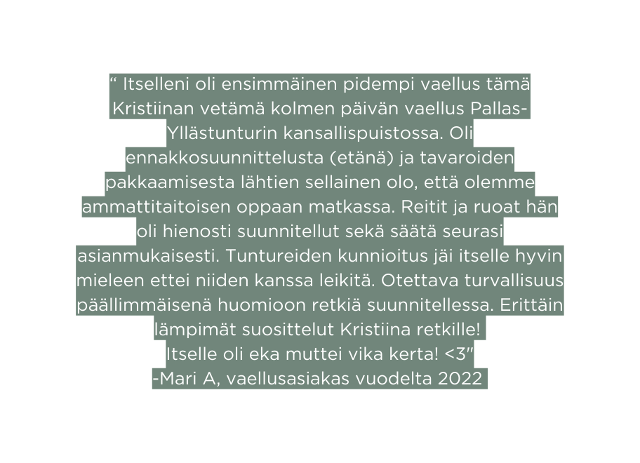 Itselleni oli ensimmäinen pidempi vaellus tämä Kristiinan vetämä kolmen päivän vaellus Pallas Yllästunturin kansallispuistossa Oli ennakkosuunnittelusta etänä ja tavaroiden pakkaamisesta lähtien sellainen olo että olemme ammattitaitoisen oppaan matkassa Reitit ja ruoat hän oli hienosti suunnitellut sekä säätä seurasi asianmukaisesti Tuntureiden kunnioitus jäi itselle hyvin mieleen ettei niiden kanssa leikitä Otettava turvallisuus päällimmäisenä huomioon retkiä suunnitellessa Erittäin lämpimät suosittelut Kristiina retkille Itselle oli eka muttei vika kerta 3 Mari A vaellusasiakas vuodelta 2022